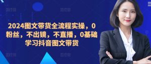 2024图文带货全流程实操,0粉丝,不出镜,不直播,0基础学习抖音图文带货-则成副业项目资源站
