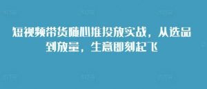 短视频带货随心推投放实战,从选品到放量,生意即刻起飞-则成副业项目资源站