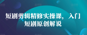短剧剪辑精修实操课，入门短剧原创解说-则成副业项目资源站
