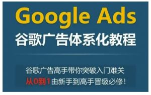 Google Ads谷歌广告体系化教程,谷歌广告高手带你突破入门难关,从0到1由新手到高手晋级必修-则成副业项目资源站