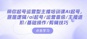 带你起号运营型主播培训课AI起号,底层逻辑/ai起号/运营晋级/主播进阶/基础操作/剪辑技巧-则成副业项目资源站