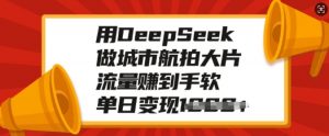 用DeepSeek做城市航拍大片,流量赚到手软,单日变现多张-则成副业项目资源站