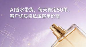 AI香水带货，每天稳定50单，客户优质引私域客单价高-则成副业项目资源站