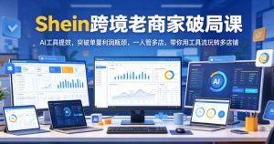 Shein跨境老商家破局课，AI工具提效，突破单量利润瓶颈，一人管多店，带你用工具流玩转多店铺-则成副业项目资源站
