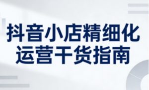 抖音小店精细化运营干货指南新版，助力商家系统提升店铺运营能力（更新26年6月）-则成副业项目资源站